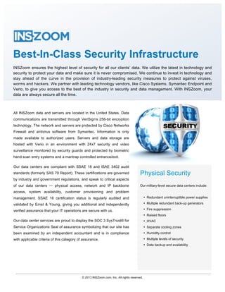 Security                                     	
   	
                                                                                   	
  	
  	
  
	
  


                                     	
  


Best-In-Class Security Infrastructure
INSZoom ensures the highest level of security for all our clients’ data. We utilize the latest in technology and
security to protect your data and make sure it is never compromised. We continue to invest in technology and
stay ahead of the curve in the provision of industry-leading security measures to protect against viruses,
worms and hackers. We partner with leading technology vendors, like Cisco Systems, Symantec Endpoint and
Verio, to give you access to the best of the industry in security and data management. With INSZoom, your
data are always secure all the time.



 All INSZoom data and servers are located in the United States. Data
 communications are transmitted through VeriSign's 256-bit encryption
 technology. The network and servers are protected by Cisco Networks
 Firewall and antivirus software from Symantec. Information is only
 made available to authorized users. Servers and data storage are
 hosted with Verio in an environment with 24x7 security and video
 surveillance monitored by security guards and protected by biometric
 hand scan entry systems and a mantrap controlled entrance/exit.
                                                                              .                                                        	
  
 Our data centers are compliant with SSAE 16 and ISAE 3402 audit
	
  standards (formerly SAS 70 Report). These certifications are governed
                                  	
  
                                                                                        Physical Security	
  
 by industry and government regulations, and speak to critical aspects
 of our data centers — physical access, network and IP backbone                         Our military-level secure data centers include:
 access, system availability, customer provisioning and problem
 management. SSAE 16 certification status is regularly audited and                           • Redundant uninterruptible power supplies

 validated by Ernst & Young, giving you additional and independently                         • Multiple redundant back-up generators

 verified assurance that your IT operations are secure with us.                              • Fire suppression
                                                                                             • Raised floors
 Our data center services are proud to display the SOC 3 SysTrust® for                       • HVAC
 Service Organizations Seal of assurance symbolizing that our site has                       • Separate cooling zones
 been examined by an independent accountant and is in compliance                             • Humidity control
 with applicable criteria of this category of assurance.                                     • Multiple levels of security
                                                                                             • Data backup and availability




                                             © 2013 INSZoom.com, Inc. All rights reserved.
	
  
 