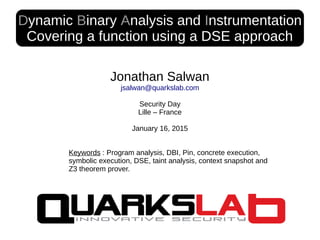 Dynamic Binary Analysis and Instrumentation
Covering a function using a DSE approach
Jonathan Salwan
jsalwan@quarkslab.com
Security Day
Lille – France
January 16, 2015
Keywords : Program analysis, DBI, Pin, concrete execution,
symbolic execution, DSE, taint analysis, context snapshot and
Z3 theorem prover.
 
