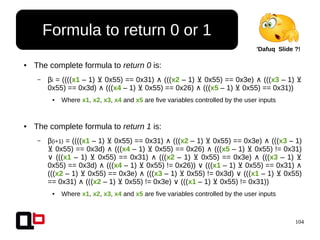 104
● The complete formula to return 0 is:
– βi = ((((x1 – 1) 0x55) == 0x31)⊻ ∧ (((x2 – 1) 0x55) == 0x3e)⊻ ∧ (((x3 – 1) ⊻
0x55) == 0x3d) ∧ (((x4 – 1) 0x55) == 0x26)⊻ ∧ (((x5 – 1) 0x55) == 0x31))⊻
● Where x1, x2, x3, x4 and x5 are five variables controlled by the user inputs
● The complete formula to return 1 is:
– β(i+1) = ((((x1 – 1) 0x55) == 0x31)⊻ ∧ (((x2 – 1) 0x55) == 0x3e)⊻ ∧ (((x3 – 1)
0x55) == 0x3d)⊻ ∧ (((x4 – 1) 0x55) == 0x26)⊻ ∧ (((x5 – 1) 0x55) != 0x31)⊻
∨ (((x1 – 1) 0x55) == 0x31)⊻ ∧ (((x2 – 1) 0x55) == 0x3e)⊻ ∧ (((x3 – 1) ⊻
0x55) == 0x3d) ∧ (((x4 – 1) 0x55) != 0x26))⊻ (((∨ x1 – 1) 0x55) == 0x31)⊻ ∧
(((x2 – 1) 0x55) == 0x3e) (((⊻ ∧ x3 – 1) 0x55) != 0x3d) (((⊻ ∨ x1 – 1) 0x55)⊻
== 0x31) (((∧ x2 – 1) 0x55) != 0x3e) (((⊻ ∨ x1 – 1) 0x55) != 0x31))⊻
● Where x1, x2, x3, x4 and x5 are five variables controlled by the user inputs
Formula to return 0 or 1
'Dafuq Slide ?!
 