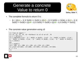 105
● The complete formula to return 0 is:
– βi = ((((x1 – 1) 0x55) == 0x31)⊻ ∧ (((x2 – 1) 0x55) == 0x3e)⊻ ∧ (((x3 – 1) ⊻
0x55) == 0x3d) ∧ (((x4 – 1) 0x55) == 0x26)⊻ ∧ (((x5 – 1) 0x55) == 0x31))⊻
● The concrete value generation using z3
>>> from z3 import *
>>> x1, x2, x3, x4, x5 = BitVecs('x1 x2 x3 x4 x5', 8)
>>> s = Solver()
>>> s.add(And((((x1 - 1) ^ 0x55) == 0x31), (((x2 - 1) ^ 0x55) == 0x3e), (((x3 -
1) ^ 0x55) == 0x3d), (((x4 - 1) ^ 0x55) == 0x26), (((x5 - 1) ^ 0x55) == 0x31)))
>>> s.check()
sat
>>> s.model()
[x3 = 105, x2 = 108, x1 = 101, x4 = 116, x5 = 101]
>>> print chr(101), chr(108), chr(105), chr(116), chr(101)
e l i t e
>>>
Generate a concrete
Value to return 0 'Dafuq Slide ?!
 