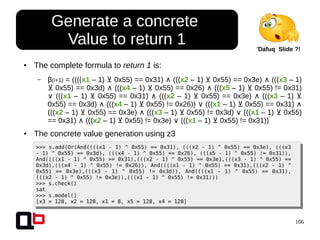 106
● The complete formula to return 1 is:
– β(i+1) = ((((x1 – 1) 0x55) == 0x31)⊻ ∧ (((x2 – 1) 0x55) == 0x3e)⊻ ∧ (((x3 – 1)
0x55) == 0x3d)⊻ ∧ (((x4 – 1) 0x55) == 0x26)⊻ ∧ (((x5 – 1) 0x55) != 0x31)⊻
∨ (((x1 – 1) 0x55) == 0x31)⊻ ∧ (((x2 – 1) 0x55) == 0x3e)⊻ ∧ (((x3 – 1) ⊻
0x55) == 0x3d) ∧ (((x4 – 1) 0x55) != 0x26))⊻ (((∨ x1 – 1) 0x55) == 0x31)⊻ ∧
(((x2 – 1) 0x55) == 0x3e) (((⊻ ∧ x3 – 1) 0x55) != 0x3d) (((⊻ ∨ x1 – 1) 0x55)⊻
== 0x31) (((∧ x2 – 1) 0x55) != 0x3e) (((⊻ ∨ x1 – 1) 0x55) != 0x31))⊻
● The concrete value generation using z3
>>> s.add(Or(And((((x1 - 1) ^ 0x55) == 0x31), (((x2 - 1) ^ 0x55) == 0x3e), (((x3
- 1) ^ 0x55) == 0x3d), (((x4 - 1) ^ 0x55) == 0x26), (((x5 - 1) ^ 0x55) != 0x31)),
And((((x1 - 1) ^ 0x55) == 0x31),(((x2 - 1) ^ 0x55) == 0x3e),(((x3 - 1) ^ 0x55) ==
0x3d),(((x4 - 1) ^ 0x55) != 0x26)), And((((x1 - 1) ^ 0x55) == 0x31),(((x2 - 1) ^
0x55) == 0x3e),(((x3 - 1) ^ 0x55) != 0x3d)), And((((x1 - 1) ^ 0x55) == 0x31),
(((x2 - 1) ^ 0x55) != 0x3e)),(((x1 - 1) ^ 0x55) != 0x31)))
>>> s.check()
sat
>>> s.model()
[x3 = 128, x2 = 128, x1 = 8, x5 = 128, x4 = 128]
Generate a concrete
Value to return 1 'Dafuq Slide ?!
 