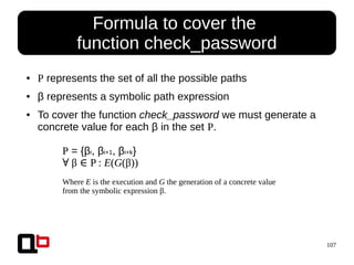 107
● P represents the set of all the possible paths
● β represents a symbolic path expression
● To cover the function check_password we must generate a
concrete value for each β in the set P.
Formula to cover the
function check_password
P = {βi, βi+1, βi+k}
∀ β P :∈ E(G(β))
Where E is the execution and G the generation of a concrete value
from the symbolic expression β.
 