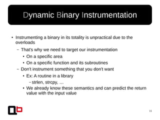 11
● Instrumenting a binary in its totality is unpractical due to the
overloads
– That's why we need to target our instrumentation
● On a specific area
● On a specific function and its subroutines
– Don't instrument something that you don't want
● Ex: A routine in a library
– strlen, strcpy, …
● We already know these semantics and can predict the return
value with the input value
Dynamic Binary Instrumentation
 