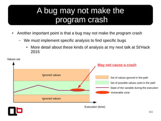 111
Ignored values
Ignored values
● A bug may not make the
program crash
Values set
Execution (time)
Set of values ignored in the path
Set of possible values used in the path
State of the variable during the execution
Vulnerable zone
● Another important point is that a bug may not make the program crash
– We must implement specific analysis to find specific bugs
● More detail about these kinds of analysis at my next talk at St'Hack
2015
May not cause a crash
 