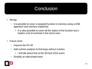 113
● Recap:
– It is possible to cover a targeted function in memory using a DSE
approach and memory snapshots.
● It is also possible to cover all the states of the function but it
implies a lot of overload in the worst case
● Future work:
– Improve the Pin IR
– Add runtime analysis to find bugs without crashes
● I will talk about that at the St'Hack 2015 event
– Simplify an obfuscated trace
Conclusion
 