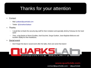 114
● Contact
– Mail: jsalwan@quarkslab.com
– Twitter: @JonathanSalwan
● Thanks
– I would like to thank the security day staff for their invitation and specially Jérémy Fetiveau for the hard
work!
– Then, a big thanks to Ninon Eyrolles, Axel Souchet, Serge Guelton, Jean-Baptiste Bédrune and
Aurélien Wailly for their feedbacks.
● Social event
– Don't forget the doar-e social event after the talks, there are some free beers!
Thanks for your attention
 