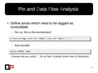 15
● Define areas which need to be tagged as
controllable
– For us, this is the environment
Pin and Data Flow Analysis
int main(int argc, const char *argv[], const char *env[]) {...}
– And syscalls
read(fd, buffer, size)
Example with sys_read() → For all “byte” in [buffer, buffer+size-1] (Taint(byte))
 