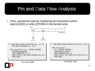 16
Pin and Data Flow Analysis
● Then, spread the taint by monitoring all instructions which
read (LOAD) or write (STORE) in the tainted area
if (INS_MemoryOperandIsRead(ins, 0) &&
INS_OperandIsReg(ins, 0)){
INS_InsertCall(ins, IPOINT_BEFORE,
(AFUNPTR)ReadMem,
IARG_MEMORYOP_EA, 0,
IARG_UINT32,INS_MemoryReadSize(ins),
IARG_END);
}
if (INS_MemoryOperandIsWritten(ins, 0)){
INS_InsertCall(
ins, IPOINT_BEFORE,(
(AFUNPTR)WriteMem,
IARG_MEMORYOP_EA, 0,
IARG_UINT32,INS_MemoryWriteSize(ins),
IARG_END);
}
mov regA, [regB] mov [regA], regB.
 
