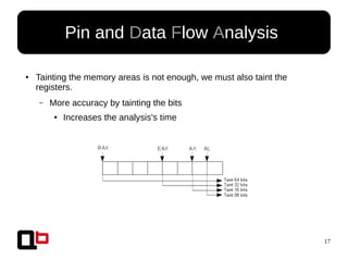 17
Pin and Data Flow Analysis
● Tainting the memory areas is not enough, we must also taint the
registers.
– More accuracy by tainting the bits
● Increases the analysis's time
 