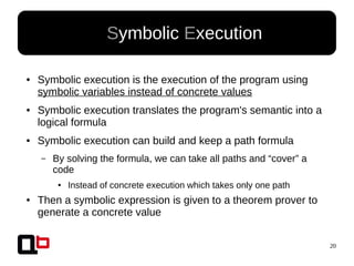 20
● Symbolic Execution
● Symbolic execution is the execution of the program using
symbolic variables instead of concrete values
● Symbolic execution translates the program's semantic into a
logical formula
● Symbolic execution can build and keep a path formula
– By solving the formula, we can take all paths and “cover” a
code
● Instead of concrete execution which takes only one path
● Then a symbolic expression is given to a theorem prover to
generate a concrete value
 