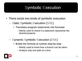 21
● Symbolic Execution
● There exists two kinds of symbolic execution
– Static Symbolic Execution (SSE)
● Translates program statements into formulae
– Mainly used to check if a statement represents the
desired property
– Dynamic Symbolic Execution (DSE)
● Builds the formula at runtime step-by-step
– Mainly used to know how a branch can be taken
– Analyze only one path at a time
 