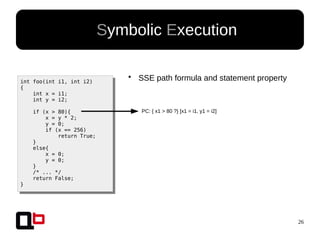 26
● Symbolic Execution
int foo(int i1, int i2)
{
int x = i1;
int y = i2;
if (x > 80){
x = y * 2;
y = 0;
if (x == 256)
return True;
}
else{
x = 0;
y = 0;
}
/* ... */
return False;
}
PC: { x1 > 80 ?} [x1 = i1, y1 = i2]
●
SSE path formula and statement property
 