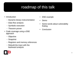 3
● Introduction
– Dynamic binary instrumentation
– Data flow analysis
– Symbolic execution
– Theorem prover
● Code coverage using a DSE
approach
– Objective
– Snapshot
– Registers and memory references
– Rebuild the trace with the
backward analysis
roadmap of this talk
● DSE example
● Demo
● Some words about vulnerability
finding
● Conclusion
 