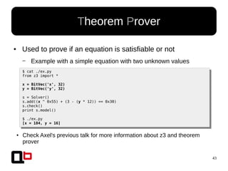 43
● Used to prove if an equation is satisfiable or not
– Example with a simple equation with two unknown values
● Theorem Prover
$ cat ./ex.py
from z3 import *
x = BitVec('x', 32)
y = BitVec('y', 32)
s = Solver()
s.add((x ^ 0x55) + (3 - (y * 12)) == 0x30)
s.check()
print s.model()
$ ./ex.py
[x = 184, y = 16]
● Check Axel's previous talk for more information about z3 and theorem
prover
 