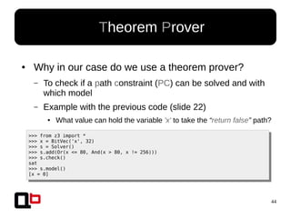 44
● Why in our case do we use a theorem prover?
– To check if a path constraint (PC) can be solved and with
which model
– Example with the previous code (slide 22)
● What value can hold the variable 'x' to take the “return false” path?
● Theorem Prover
>>> from z3 import *
>>> x = BitVec('x', 32)
>>> s = Solver()
>>> s.add(Or(x <= 80, And(x > 80, x != 256)))
>>> s.check()
sat
>>> s.model()
[x = 0]
 