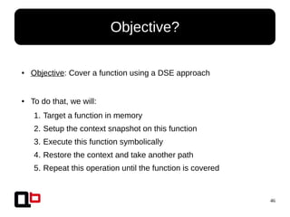 46
● Objective: Cover a function using a DSE approach
● To do that, we will:
1. Target a function in memory
2. Setup the context snapshot on this function
3. Execute this function symbolically
4. Restore the context and take another path
5. Repeat this operation until the function is covered
Objective?
 