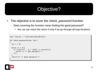 47
● The objective is to cover the check_password function
– Does covering the function mean finding the good password?
● Yes, we can reach the return 0 only if we go through all loop iterations
Objective?
char *serial = "x31x3ex3dx26x31";
int check_password(char *ptr)
{
int i = 0;
while (i < 5){
if (((ptr[i] - 1) ^ 0x55) != serial[i])
return 1; /* bad password */
i++;
}
return 0; /* good password */
}
 