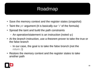 48
● Save the memory context and the register states (snapshot)
● Taint the ptr argument (It is basically our 'x' of the formula)
● Spread the taint and build the path constraints
– An operation/statement is an instruction (noted φi)
● At the branch instruction, use a theorem prover to take the true or
the false branch
– In our case, the goal is to take the false branch (not the
return 1)
● Restore the memory context and the register states to take
another path
Roadmap
 
