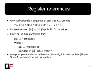 54
● A symbolic trace is a sequence of semantic expressions
T = ( E⟦ 1⟧ ∧ E⟦ 2⟧ ∧ E⟦ 3⟧ ∧ E⟦ 4⟧ ∧ … ∧ E⟦ i )⟧
●
Each expression E⟦ i → SE⟧ i (Symbolic Expression)
● Each SE is translated like this:
REFout = semantic
– Where :
● REFout := unique ID
● Semantic := | REFℤ in | <<op>>
● A register points on its last reference. Basically, it is close to SSA (Single
Static Assignment) but with semantics
● Register references
 