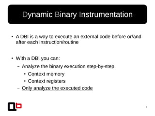 6
●
A DBI is a way to execute an external code before or/and
after each instruction/routine
●
With a DBI you can:
– Analyze the binary execution step-by-step
● Context memory
● Context registers
– Only analyze the executed code
Dynamic Binary Instrumentation
 