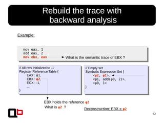 62
● Rebuild the trace with
backward analysis
mov eax, 1
add eax, 2
mov ebx, eax
Example:
// All refs initialized to -1
Register Reference Table {
EAX : φ1,
EBX : φ2,
ECX : -1,
...
}
// Empty set
Symbolic Expression Set {
<φ2, φ1>,
<φ1, add(φ0, 2)>,
<φ0, 1>
}
What is the semantic trace of EBX ?
EBX holds the reference φ2
What is φ2 ? Reconstruction: EBX = φ2
 