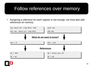 66
● Assigning a reference for each register is not enough, we must also add
references on memory
● Follow references over memory
mov dword ptr [rbp-0x4], 0x0
...
mov eax, dword ptr [rbp-0x4]
push eax
...
pop ebx
What do we want to know?
eax = 0 ebx = eax
References
φ1 = 0x0
...
φx = φ1
φ2 = φlast_eax_ref
...
φx = φ2
 