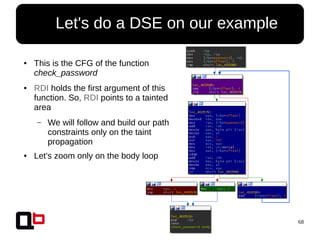 68
● Let's do a DSE on our example
● This is the CFG of the function
check_password
● RDI holds the first argument of this
function. So, RDI points to a tainted
area
– We will follow and build our path
constraints only on the taint
propagation
● Let's zoom only on the body loop
 