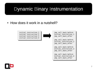 7
● How does it work in a nutshell?
Dynamic Binary Instrumentation
initial_instruction_1
initial_instruction_2
initial_instruction_3
initial_instruction_4
jmp_call_back_before
initial_instruction_1
jmp_call_back_after
jmp_call_back_before
initial_instruction_2
jmp_call_back_after
jmp_call_back_before
initial_instruction_3
jmp_call_back_after
jmp_call_back_before
initial_instruction_4
jmp_call_back_after
 