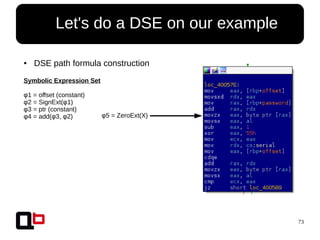 73
● Let's do a DSE on our example
● DSE path formula construction
Symbolic Expression Set
φ1 = offset (constant)
φ2 = SignExt(φ1)
φ3 = ptr (constant)
φ4 = add(φ3, φ2) φ5 = ZeroExt(X)
 