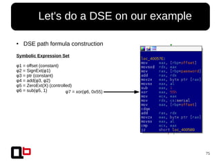 75
● Let's do a DSE on our example
● DSE path formula construction
Symbolic Expression Set
φ1 = offset (constant)
φ2 = SignExt(φ1)
φ3 = ptr (constant)
φ4 = add(φ3, φ2)
φ5 = ZeroExt(X) (controlled)
φ6 = sub(φ5, 1) φ7 = xor(φ6, 0x55)
 