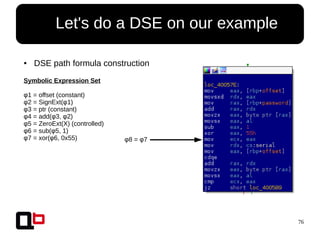 76
● Let's do a DSE on our example
● DSE path formula construction
Symbolic Expression Set
φ1 = offset (constant)
φ2 = SignExt(φ1)
φ3 = ptr (constant)
φ4 = add(φ3, φ2)
φ5 = ZeroExt(X) (controlled)
φ6 = sub(φ5, 1)
φ7 = xor(φ6, 0x55) φ8 = φ7
 