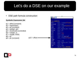 78
● Let's do a DSE on our example
● DSE path formula construction
Symbolic Expression Set
φ1 = offset (constant)
φ2 = SignExt(φ1)
φ3 = ptr (constant)
φ4 = add(φ3, φ2)
φ5 = ZeroExt(X) (controlled)
φ6 = sub(φ5, 1)
φ7 = xor(φ6, 0x55)
φ8 = φ7
φ9 = ptr (constant) φ10 = offset
 