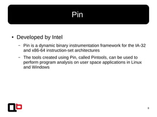 8
● Developed by Intel
– Pin is a dynamic binary instrumentation framework for the IA-32
and x86-64 instruction-set architectures
– The tools created using Pin, called Pintools, can be used to
perform program analysis on user space applications in Linux
and Windows
Pin
 