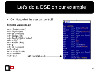 83
● Let's do a DSE on our example
● OK. Now, what the user can control?
Symbolic Expression Set
φ1 = offset (constant)
φ2 = SignExt(φ1)
φ3 = ptr (constant)
φ4 = add(φ3, φ2)
φ5 = ZeroExt(X) (controlled)
φ6 = sub(φ5, 1)
φ7 = xor(φ6, 0x55)
φ8 = φ7
φ9 = ptr (constant)
φ10 = offset
φ11 = add(φ10, φ9)
φ12 = constant
φ13 = φ12 φ14 = cmp(φ8, φ13)
 