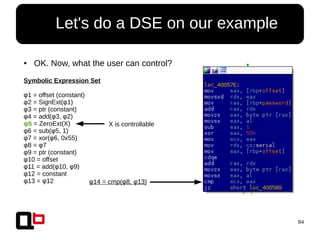 84
● Let's do a DSE on our example
Symbolic Expression Set
φ1 = offset (constant)
φ2 = SignExt(φ1)
φ3 = ptr (constant)
φ4 = add(φ3, φ2)
φ5 = ZeroExt(X)
φ6 = sub(φ5, 1)
φ7 = xor(φ6, 0x55)
φ8 = φ7
φ9 = ptr (constant)
φ10 = offset
φ11 = add(φ10, φ9)
φ12 = constant
φ13 = φ12 φ14 = cmp(φ8, φ13)
X is controllable
● OK. Now, what the user can control?
 