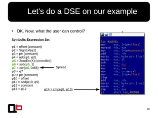 86
● Let's do a DSE on our example
● OK. Now, what the user can control?
Symbolic Expression Set
φ1 = offset (constant)
φ2 = SignExt(φ1)
φ3 = ptr (constant)
φ4 = add(φ3, φ2)
φ5 = ZeroExt(X) (controlled)
φ6 = sub(φ5, 1)
φ7 = xor(φ6, 0x55)
φ8 = φ7
φ9 = ptr (constant)
φ10 = offset
φ11 = add(φ10, φ9)
φ12 = constant
φ13 = φ12 φ14 = cmp(φ8, φ13)
Spread
 
