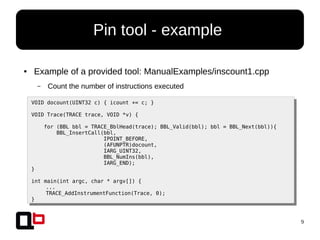 9
● Example of a provided tool: ManualExamples/inscount1.cpp
– Count the number of instructions executed
Pin tool - example
VOID docount(UINT32 c) { icount += c; }
VOID Trace(TRACE trace, VOID *v) {
for (BBL bbl = TRACE_BblHead(trace); BBL_Valid(bbl); bbl = BBL_Next(bbl)){
BBL_InsertCall(bbl,
IPOINT_BEFORE,
(AFUNPTR)docount,
IARG_UINT32,
BBL_NumIns(bbl),
IARG_END);
}
int main(int argc, char * argv[]) {
...
TRACE_AddInstrumentFunction(Trace, 0);
}
 