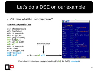 95
● Let's do a DSE on our example
● OK. Now, what the user can control?
Symbolic Expression Set
φ1 = offset (constant)
φ2 = SignExt(φ1)
φ3 = ptr (constant)
φ4 = add(φ3, φ2)
φ5 = (X) (controlled)
φ6 = sub(φ5, 1)
φ7 = xor(φ6, 0x55)
φ8 = φ7
φ9 = ptr (constant)
φ10 = offset
φ11 = add(φ10, φ9)
φ12 = constant
φ13 = φ12 φ14 = cmp(φ8, φ13)
Reconstruction
Formula reconstruction: cmp(xor(sub(ZeroExt(X), 1), 0x55), constant)
 