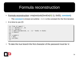 96
● Formula reconstruction: cmp(xor(sub(ZeroExt(X) 1), 0x55), constant)
– The constant is known at runtime : 0x31 is the constant for the first iteration
● It is time to use Z3
>>> from z3 import *
>>> x = BitVec('x', 8)
>>> s = Solver()
>>> s.add(((ZeroExt(32, x) - 1) ^ 0x55) == 0x31)
>>> s.check()
Sat
>>> s.model()
[x = 101]
>>> chr(101)
'e'
● To take the true branch the first character of the password must be 'e'.
Formula reconstruction
 