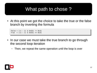 97
● At this point we got the choice to take the true or the false
branch by inverting the formula
False = ((x – 1) ⊻ 0x55) != 0x31
True = ((x – 1) ⊻ 0x55) == 0x31
● In our case we must take the true branch to go through
the second loop iteration
– Then, we repeat the same operation until the loop is over
What path to chose ?
 