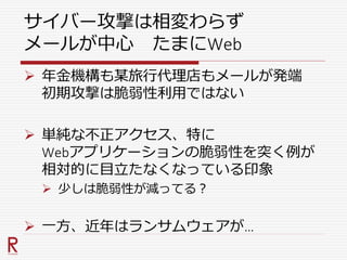 サイバー攻撃は相変わらず
メールが中心 たまにWeb
 年金機構も某旅行代理店もメールが発端
初期攻撃は脆弱性利用ではない
 単純な不正アクセス、特に
Webアプリケーションの脆弱性を突く例が
相対的に目立たなくなっている印象
 少しは脆弱性が減ってる？
 一方、近年はランサムウェアが…
 
