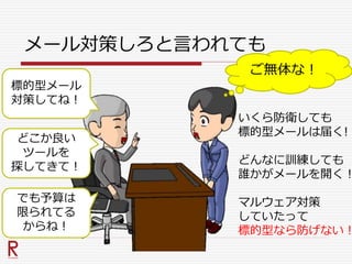 メール対策しろと言われても
標的型メール
対策してね！
ご無体な！
いくら防衛しても
標的型メールは届く!
どんなに訓練しても
誰かがメールを開く！
マルウェア対策
していたって
標的型なら防げない！
どこか良い
ツールを
探してきて！
でも予算は
限られてる
からね！
 
