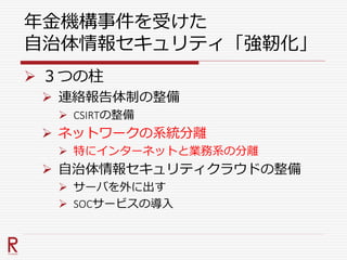 年金機構事件を受けた
自治体情報セキュリティ「強靭化」
 ３つの柱
 連絡報告体制の整備
 CSIRTの整備
 ネットワークの系統分離
 特にインターネットと業務系の分離
 自治体情報セキュリティクラウドの整備
 サーバを外に出す
 SOCサービスの導入
 