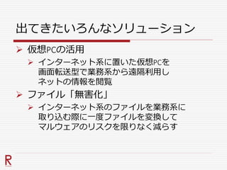 出てきたいろんなソリューション
 仮想PCの活用
 インターネット系に置いた仮想PCを
画面転送型で業務系から遠隔利用し
ネットの情報を閲覧
 ファイル「無害化」
 インターネット系のファイルを業務系に
取り込む際に一度ファイルを変換して
マルウェアのリスクを限りなく減らす
 