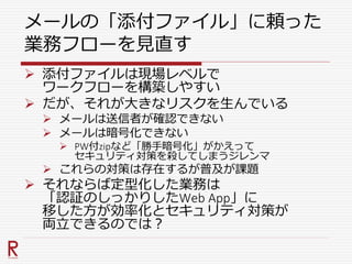 メールの「添付ファイル」に頼った
業務フローを見直す
 添付ファイルは現場レベルで
ワークフローを構築しやすい
 だが、それが大きなリスクを生んでいる
 メールは送信者が確認できない
 メールは暗号化できない
 PW付zipなど「勝手暗号化」がかえって
セキュリティ対策を殺してしまうジレンマ
 これらの対策は存在するが普及が課題
 それならば定型化した業務は
「認証のしっかりしたWeb App」に
移した方が効率化とセキュリティ対策が
両立できるのでは？
 