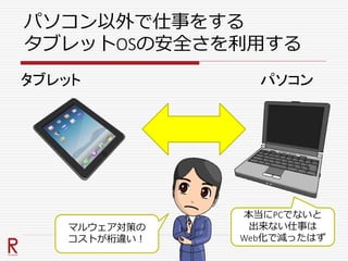 パソコン以外で仕事をする
タブレットOSの安全さを利用する
パソコンタブレット
マルウェア対策の
コストが桁違い！
本当にPCでないと
出来ない仕事は
Web化で減ったはず
 