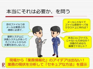 本当にそれは必要か、を問う
添付ファイルつき
メールは業者との
連絡に必須で…
基幹システムに
決裁システムがあって
そこにネットからの
文書を添付しないと…
メールじゃなくて
ファイル授受サーバを
クラウド上に作れば？
本当にdocファイル
じゃないとだめなの？
決裁のためなら
画像で十分じゃ？
現場から「業務情報化」のアイデアは出ない！
業務の現状を分析して「セキュアな方法」を提示
 