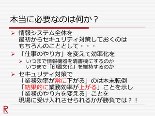 本当に必要なのは何か？
 情報システム全体を
最初からセキュリティ対策しておくのは
もちろんのこととして・・・
 「仕事のやり方」を変えて効率化を
 いつまで情報機器を清書機にするのか
いつまで「印鑑文化」を維持するのか
 セキュリティ対策で
「業務効率が常に下がる」のは本末転倒
「結果的に業務効率が上がる」ことを示し
「業務のやり方を変える」ことを
現場に受け入れさせられるかが勝負では？！
 