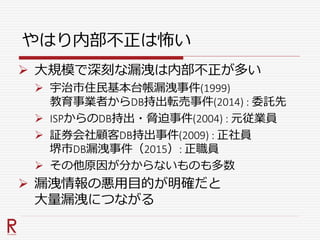 やはり内部不正は怖い
 大規模で深刻な漏洩は内部不正が多い
 宇治市住民基本台帳漏洩事件(1999)
教育事業者からDB持出転売事件(2014) : 委託先
 ISPからのDB持出・脅迫事件(2004) : 元従業員
 証券会社顧客DB持出事件(2009) : 正社員
堺市DB漏洩事件（2015）: 正職員
 その他原因が分からないものも多数
 漏洩情報の悪用目的が明確だと
大量漏洩につながる
 