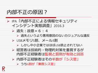 内部不正の原因？
 IPA「内部不正による情報セキュリティ
インシデント実態調査」2016.3
 過失：故意＝６：４
 過失というより悪用意図のないカジュアルな違反
 USBメモリ5割、メール3割
 しかし中小企業ではほぼUSB禁止されてない
 経営者は技術的・物理的対策を重視するが
内部不正経験者は監視と罰則が有効と回答
 内部不正経験者はその半数が「シス管」
 うち6割が「兼務シス管」
 